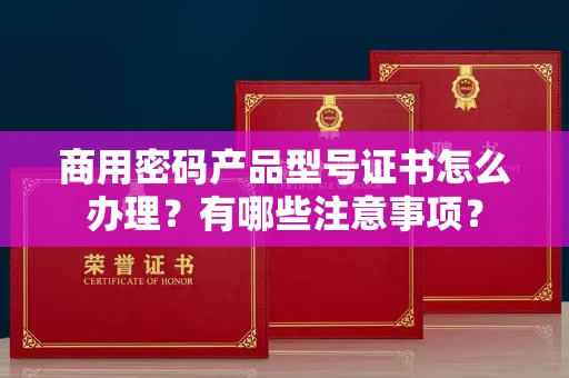 全国商用密码产品型号证书怎么办理?有哪些注意事项?