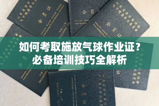 全国如何考取施放气球作业证?必备培训技巧全解析